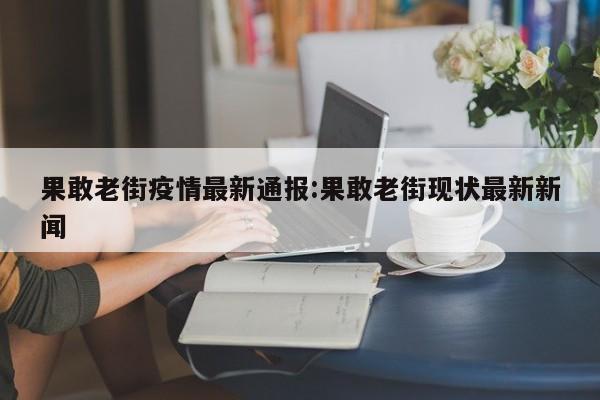 果敢老街疫情最新通报:果敢老街现状最新新闻