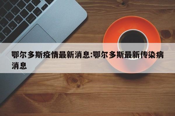 鄂尔多斯疫情最新消息:鄂尔多斯最新传染病消息