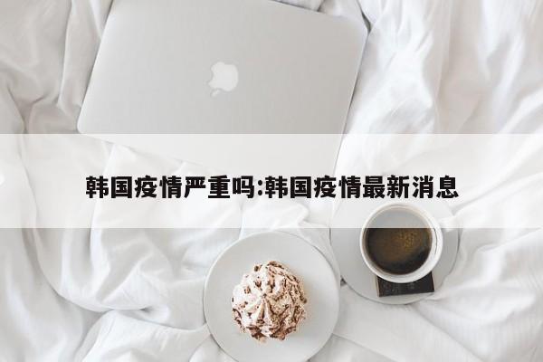 韩国疫情严重吗:韩国疫情最新消息