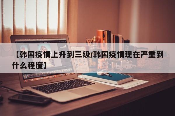 【韩国疫情上升到三级/韩国疫情现在严重到什么程度】