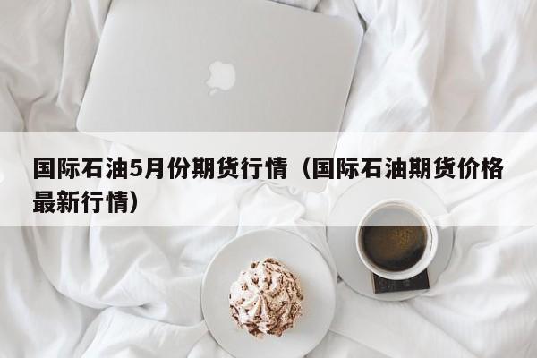 国际石油5月份期货行情(国际石油期货价格最新行情)