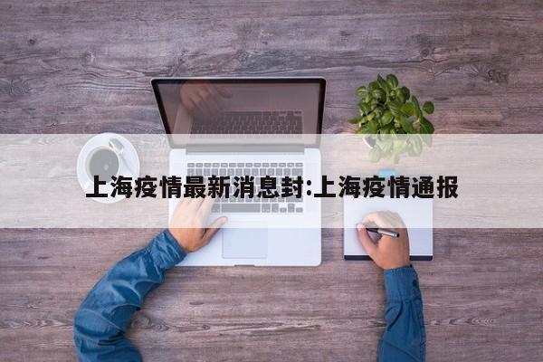 上海疫情最新消息封:上海疫情通报