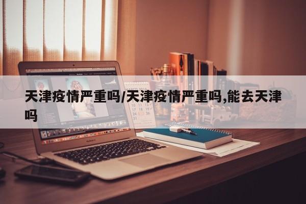 天津疫情严重吗/天津疫情严重吗,能去天津吗