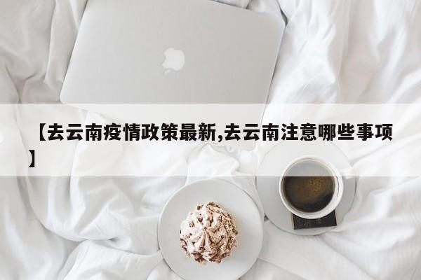 【去云南疫情政策最新,去云南注意哪些事项】