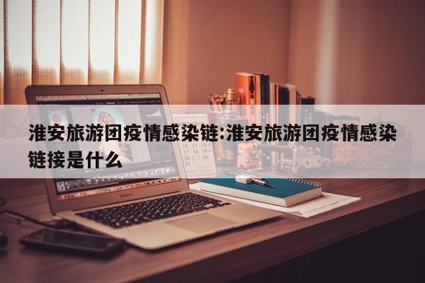 淮安旅游团疫情感染链:淮安旅游团疫情感染链接是什么