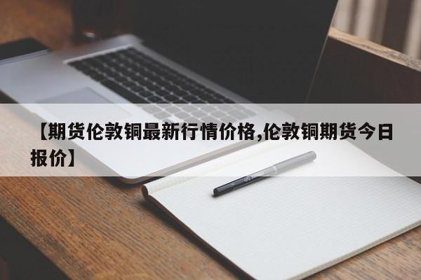 【期货伦敦铜最新行情价格,伦敦铜期货今日报价】