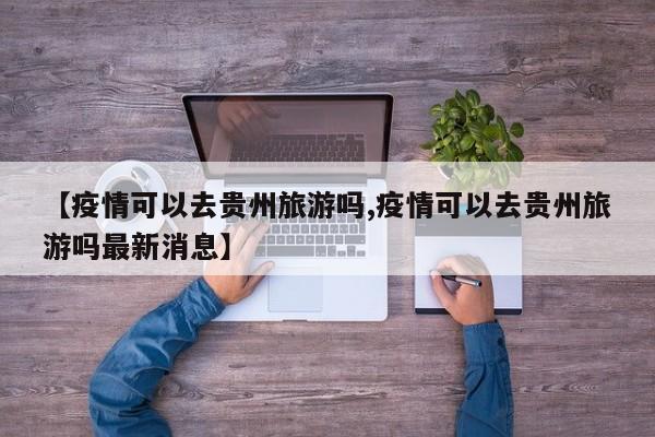 【疫情可以去贵州旅游吗,疫情可以去贵州旅游吗最新消息】