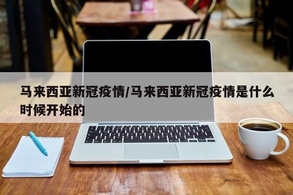 马来西亚新冠疫情/马来西亚新冠疫情是什么时候开始的