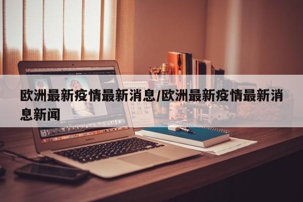 欧洲最新疫情最新消息/欧洲最新疫情最新消息新闻