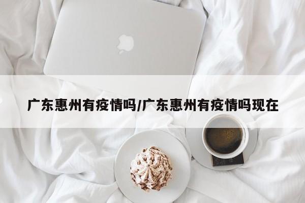 广东惠州有疫情吗/广东惠州有疫情吗现在