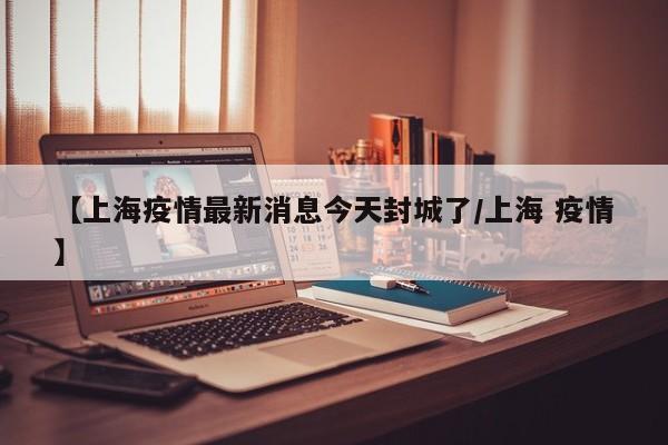 【上海疫情最新消息今天封城了/上海 疫情】