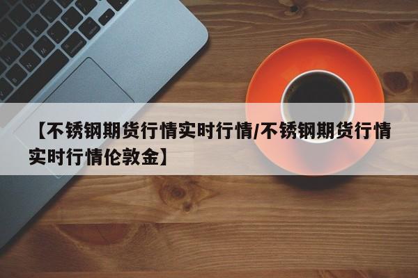 【不锈钢期货行情实时行情/不锈钢期货行情实时行情伦敦金】