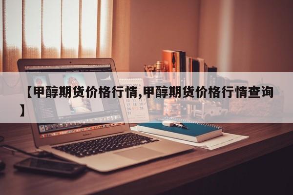 【甲醇期货价格行情,甲醇期货价格行情查询】