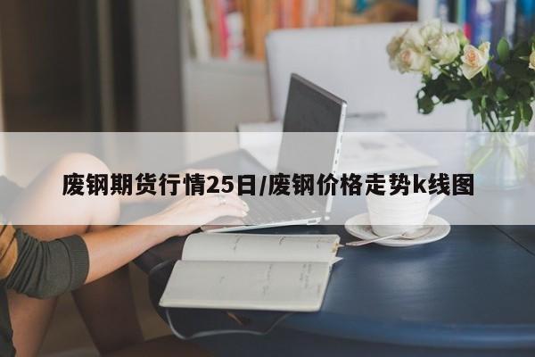 废钢期货行情25日/废钢价格走势k线图