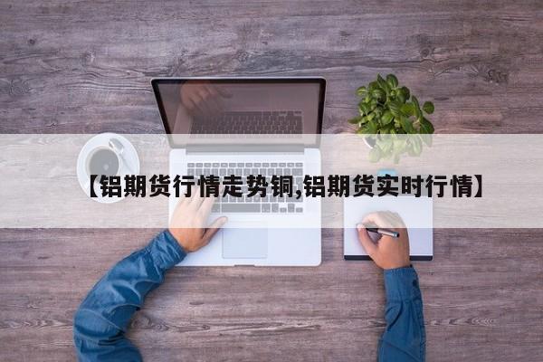 【铝期货行情走势铜,铝期货实时行情】