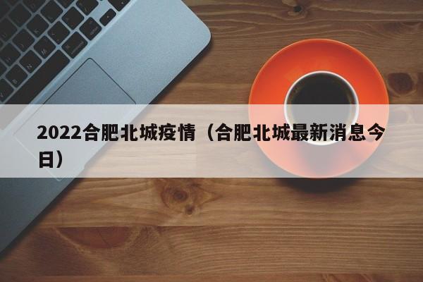 2022合肥北城疫情(合肥北城最新消息今日)