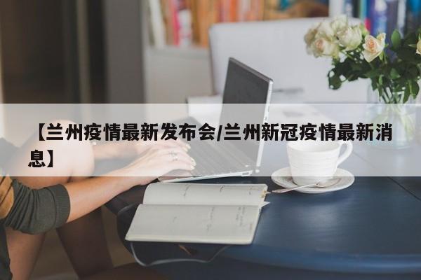 【兰州疫情最新发布会/兰州新冠疫情最新消息】