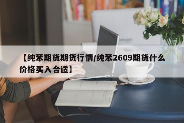 【纯苯期货期货行情/纯苯2609期货什么价格买入合适】