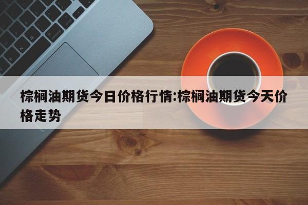 棕榈油期货今日价格行情:棕榈油期货今天价格走势