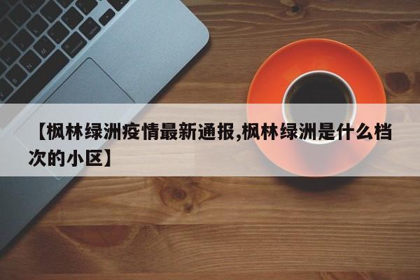 【枫林绿洲疫情最新通报,枫林绿洲是什么档次的小区】