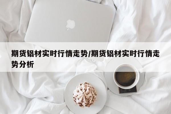 期货铝材实时行情走势/期货铝材实时行情走势分析