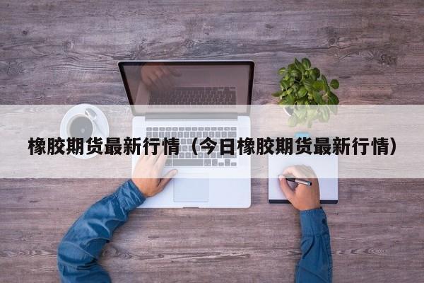 橡胶期货最新行情(今日橡胶期货最新行情)
