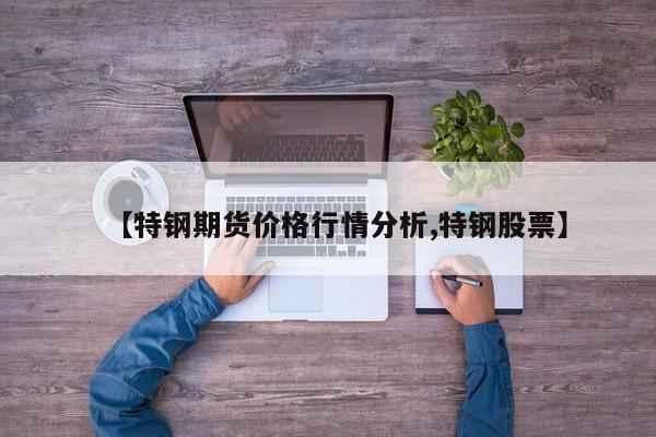 【特钢期货价格行情分析,特钢股票】