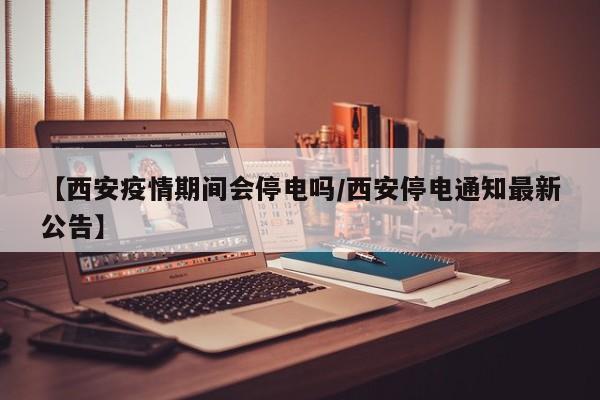 【西安疫情期间会停电吗/西安停电通知最新公告】