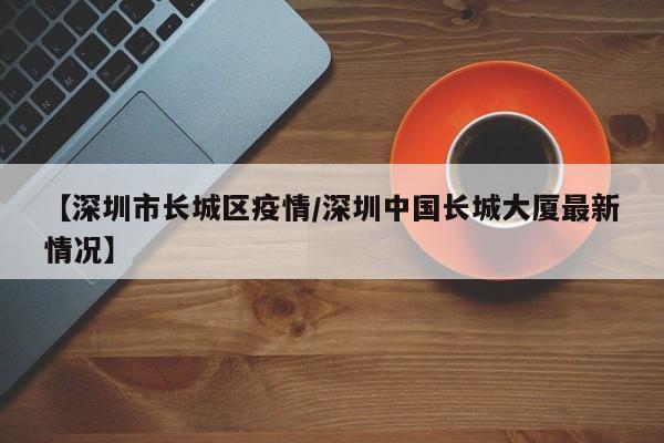 【深圳市长城区疫情/深圳中国长城大厦最新情况】