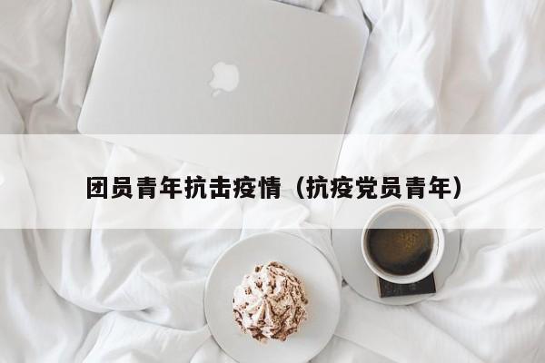 团员青年抗击疫情(抗疫党员青年)