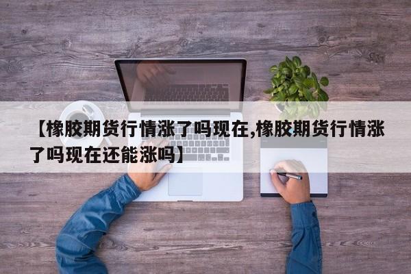 【橡胶期货行情涨了吗现在,橡胶期货行情涨了吗现在还能涨吗】