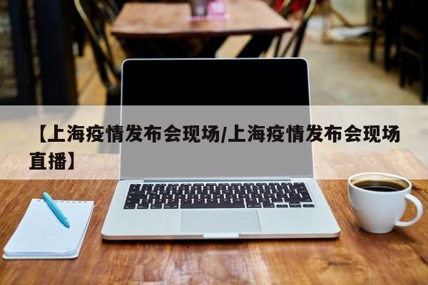 【上海疫情发布会现场/上海疫情发布会现场直播】