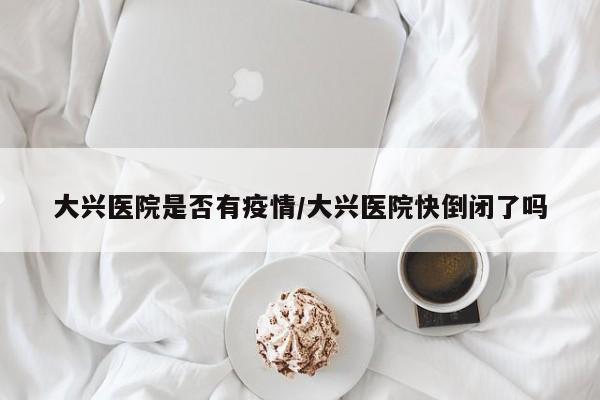 大兴医院是否有疫情/大兴医院快倒闭了吗