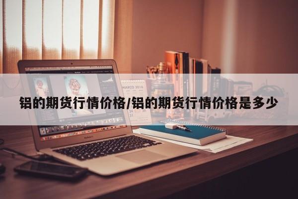 铝的期货行情价格/铝的期货行情价格是多少
