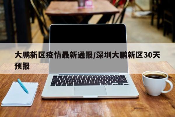 大鹏新区疫情最新通报/深圳大鹏新区30天预报