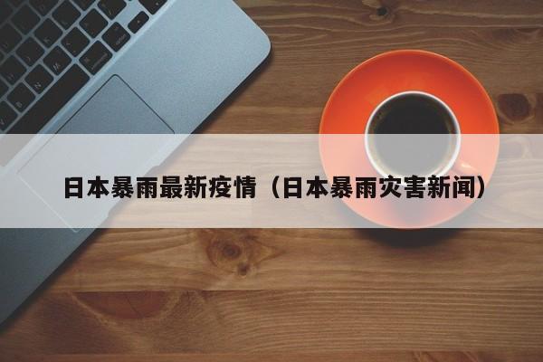 日本暴雨最新疫情(日本暴雨灾害新闻)