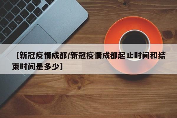 【新冠疫情成都/新冠疫情成都起止时间和结束时间是多少】