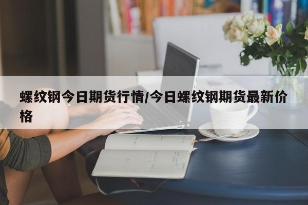 螺纹钢今日期货行情/今日螺纹钢期货最新价格