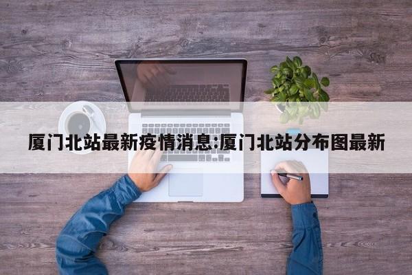 厦门北站最新疫情消息:厦门北站分布图最新