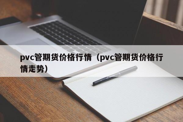 pvc管期货价格行情(pvc管期货价格行情走势)