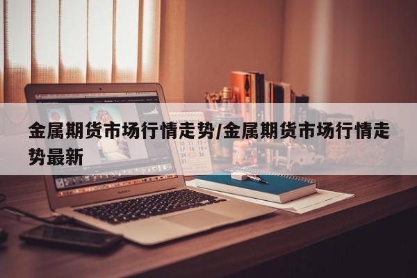 金属期货市场行情走势/金属期货市场行情走势最新