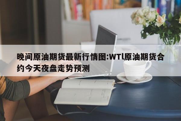 晚间原油期货最新行情图:WTl原油期货合约今天夜盘走势预测