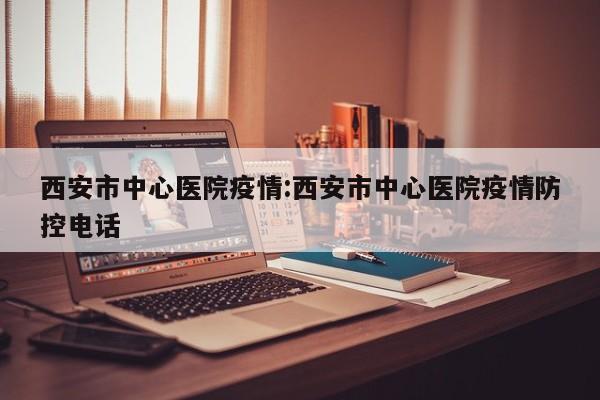 西安市中心医院疫情:西安市中心医院疫情防控电话
