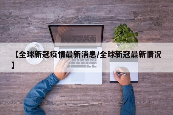【全球新冠疫情最新消息/全球新冠最新情况】
