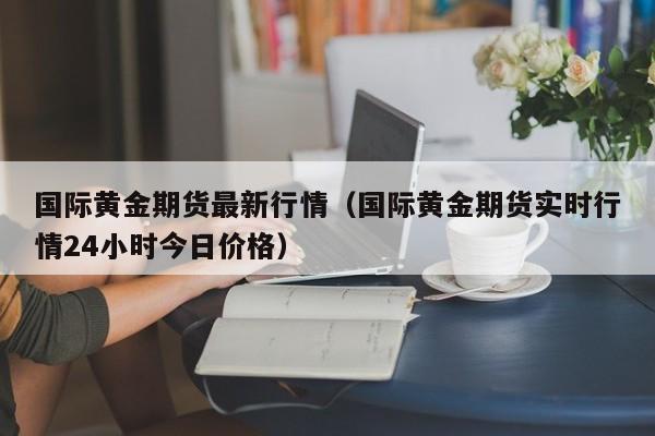 国际黄金期货最新行情(国际黄金期货实时行情24小时今日价格)