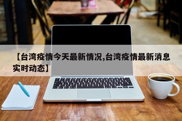 【台湾疫情今天最新情况,台湾疫情最新消息实时动态】