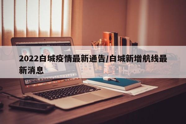 2022白城疫情最新通告/白城新增航线最新消息
