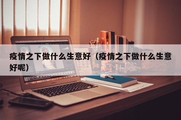 疫情之下做什么生意好(疫情之下做什么生意好呢)