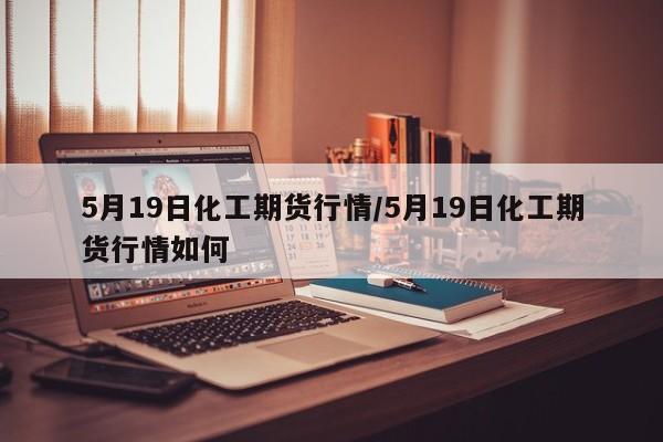 5月19日化工期货行情/5月19日化工期货行情如何