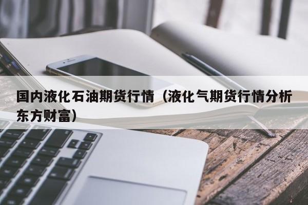 国内液化石油期货行情(液化气期货行情分析东方财富)